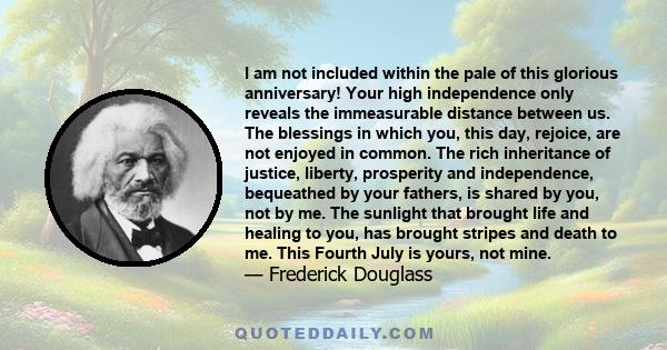 I am not included within the pale of this glorious anniversary! Your high independence only reveals the immeasurable distance between us. The blessings in which you, this day, rejoice, are not enjoyed in common. The