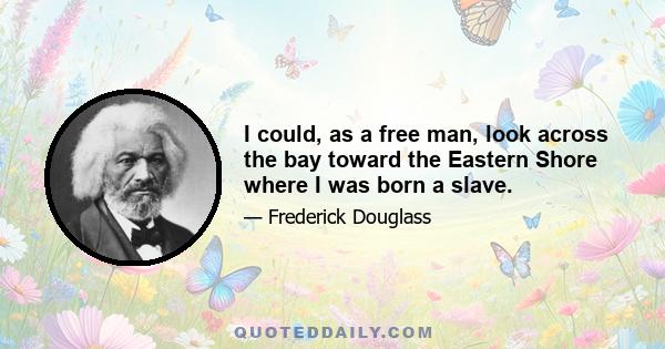 I could, as a free man, look across the bay toward the Eastern Shore where I was born a slave.