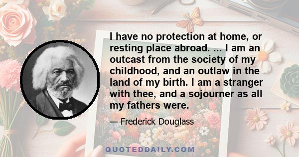 I have no protection at home, or resting place abroad. ... I am an outcast from the society of my childhood, and an outlaw in the land of my birth. I am a stranger with thee, and a sojourner as all my fathers were.