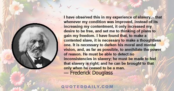 I have observed this in my experience of slavery, - that whenever my condition was improved, instead of its increasing my contentment, it only increased my desire to be free, and set me to thinking of plans to gain my