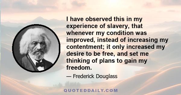 I have observed this in my experience of slavery, that whenever my condition was improved, instead of increasing my contentment; it only increased my desire to be free, and set me thinking of plans to gain my freedom.