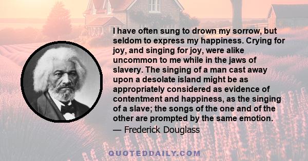 I have often sung to drown my sorrow, but seldom to express my happiness. Crying for joy, and singing for joy, were alike uncommon to me while in the jaws of slavery. The singing of a man cast away upon a desolate