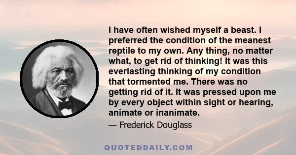 I have often wished myself a beast. I preferred the condition of the meanest reptile to my own. Any thing, no matter what, to get rid of thinking! It was this everlasting thinking of my condition that tormented me.