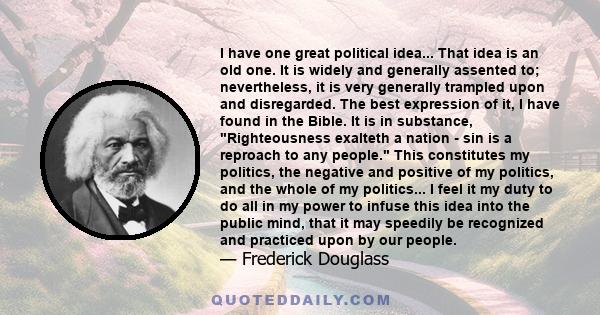 I have one great political idea... That idea is an old one. It is widely and generally assented to; nevertheless, it is very generally trampled upon and disregarded. The best expression of it, I have found in the Bible. 