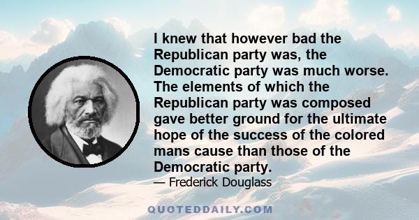 I knew that however bad the Republican party was, the Democratic party was much worse. The elements of which the Republican party was composed gave better ground for the ultimate hope of the success of the colored mans