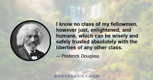 I know no class of my fellowmen, however just, enlightened, and humane, which can be wisely and safely trusted absolutely with the liberties of any other class.