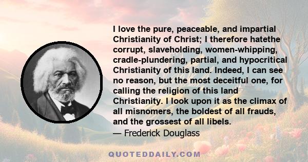 I love the pure, peaceable, and impartial Christianity of Christ; I therefore hatethe corrupt, slaveholding, women-whipping, cradle-plundering, partial, and hypocritical Christianity of this land. Indeed, I can see no