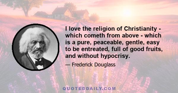 I love the religion of Christianity - which cometh from above - which is a pure, peaceable, gentle, easy to be entreated, full of good fruits, and without hypocrisy.