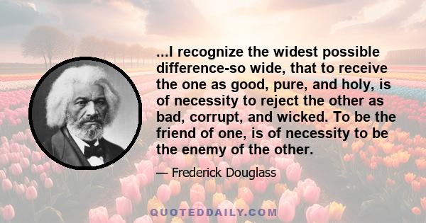 ...I recognize the widest possible difference-so wide, that to receive the one as good, pure, and holy, is of necessity to reject the other as bad, corrupt, and wicked. To be the friend of one, is of necessity to be the 