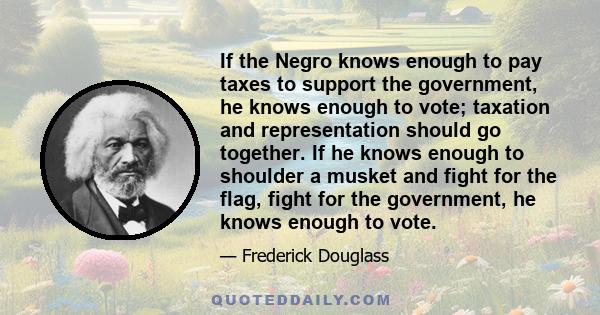 If the Negro knows enough to pay taxes to support the government, he knows enough to vote; taxation and representation should go together. If he knows enough to shoulder a musket and fight for the flag, fight for the