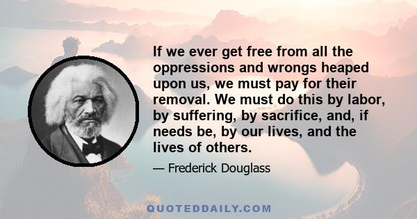 If we ever get free from all the oppressions and wrongs heaped upon us, we must pay for their removal. We must do this by labor, by suffering, by sacrifice, and, if needs be, by our lives, and the lives of others.