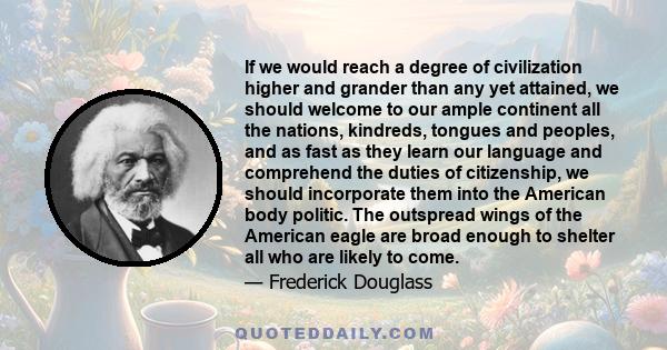 If we would reach a degree of civilization higher and grander than any yet attained, we should welcome to our ample continent all the nations, kindreds, tongues and peoples, and as fast as they learn our language and