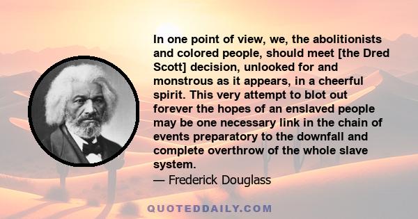 In one point of view, we, the abolitionists and colored people, should meet [the Dred Scott] decision, unlooked for and monstrous as it appears, in a cheerful spirit. This very attempt to blot out forever the hopes of