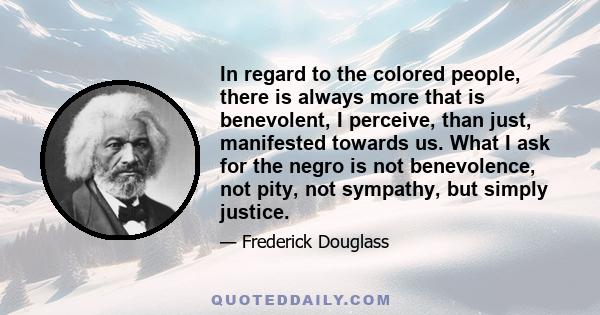 In regard to the colored people, there is always more that is benevolent, I perceive, than just, manifested towards us. What I ask for the negro is not benevolence, not pity, not sympathy, but simply justice.