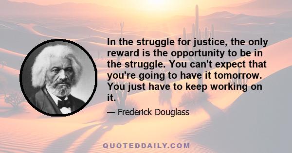 In the struggle for justice, the only reward is the opportunity to be in the struggle. You can't expect that you're going to have it tomorrow. You just have to keep working on it.