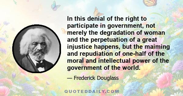 In this denial of the right to participate in government, not merely the degradation of woman and the perpetuation of a great injustice happens, but the maiming and repudiation of one-half of the moral and intellectual