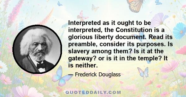 Interpreted as it ought to be interpreted, the Constitution is a glorious liberty document. Read its preamble, consider its purposes. Is slavery among them? Is it at the gateway? or is it in the temple? It is neither.