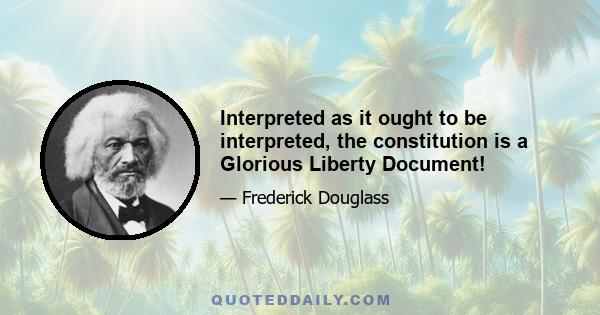 Interpreted as it ought to be interpreted, the constitution is a Glorious Liberty Document!