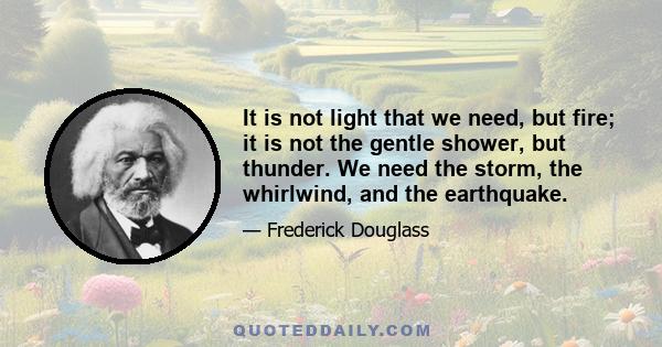 It is not light that we need, but fire; it is not the gentle shower, but thunder. We need the storm, the whirlwind, and the earthquake.