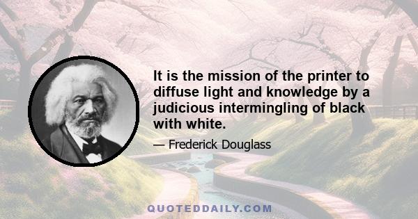 It is the mission of the printer to diffuse light and knowledge by a judicious intermingling of black with white.