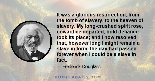 It was a glorious resurrection, from the tomb of slavery, to the heaven of slavery. My long-crushed spirit rose, cowardice departed, bold defiance took its place; and I now resolved that, however long I might remain a