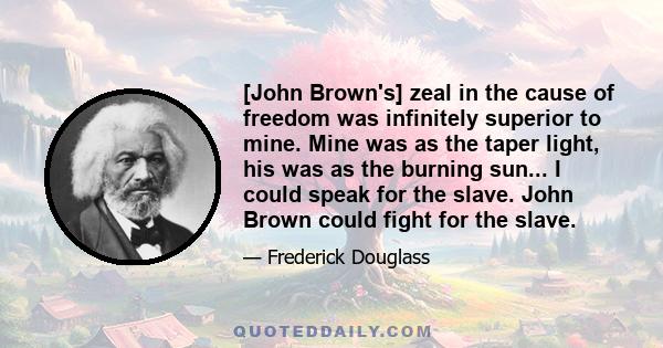 [John Brown's] zeal in the cause of freedom was infinitely superior to mine. Mine was as the taper light, his was as the burning sun... I could speak for the slave. John Brown could fight for the slave.