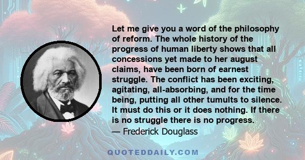 Let me give you a word of the philosophy of reform. The whole history of the progress of human liberty shows that all concessions yet made to her august claims, have been born of earnest struggle. The conflict has been