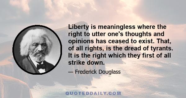 Liberty is meaningless where the right to utter one's thoughts and opinions has ceased to exist. That, of all rights, is the dread of tyrants. It is the right which they first of all strike down. They know its power.