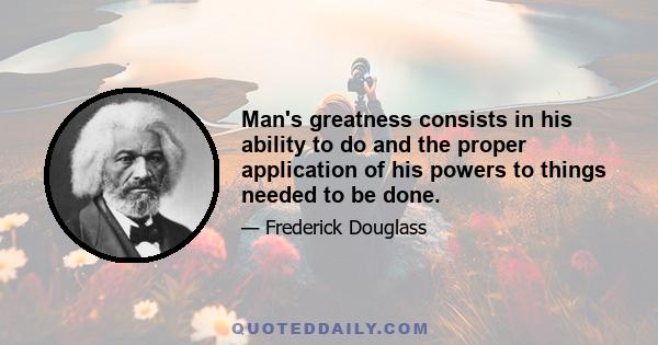 Man's greatness consists in his ability to do and the proper application of his powers to things needed to be done.