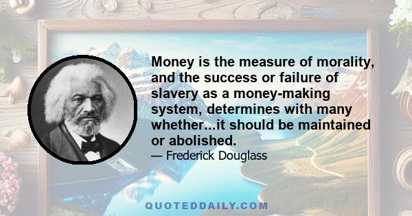 Money is the measure of morality, and the success or failure of slavery as a money-making system, determines with many whether...it should be maintained or abolished.