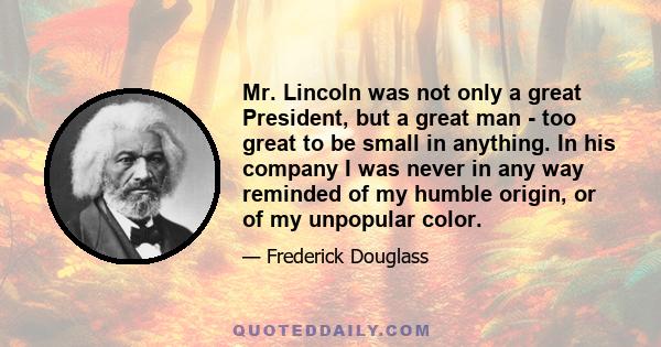 Mr. Lincoln was not only a great President, but a great man - too great to be small in anything. In his company I was never in any way reminded of my humble origin, or of my unpopular color.