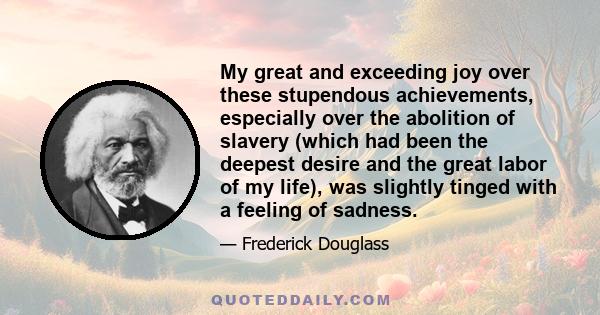 My great and exceeding joy over these stupendous achievements, especially over the abolition of slavery (which had been the deepest desire and the great labor of my life), was slightly tinged with a feeling of sadness.