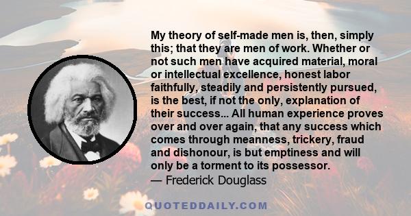 My theory of self-made men is, then, simply this; that they are men of work. Whether or not such men have acquired material, moral or intellectual excellence, honest labor faithfully, steadily and persistently pursued,