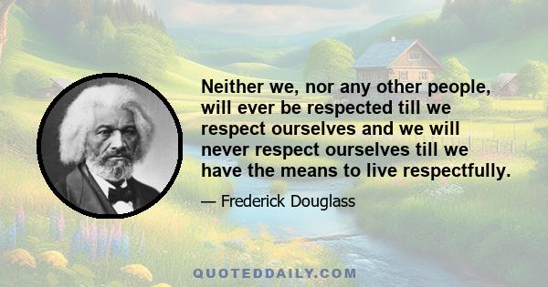 Neither we, nor any other people, will ever be respected till we respect ourselves and we will never respect ourselves till we have the means to live respectfully.