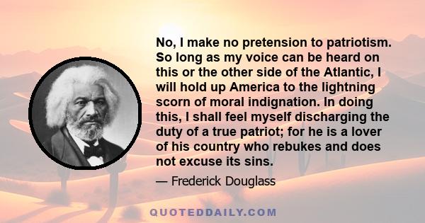 No, I make no pretension to patriotism. So long as my voice can be heard on this or the other side of the Atlantic, I will hold up America to the lightning scorn of moral indignation. In doing this, I shall feel myself