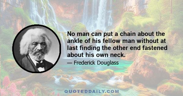 No man can put a chain about the ankle of his fellow man without at last finding the other end fastened about his own neck.