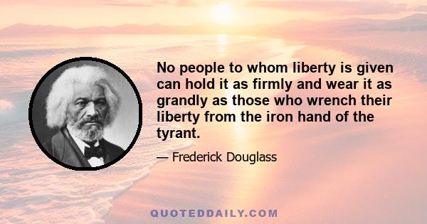 No people to whom liberty is given can hold it as firmly and wear it as grandly as those who wrench their liberty from the iron hand of the tyrant.