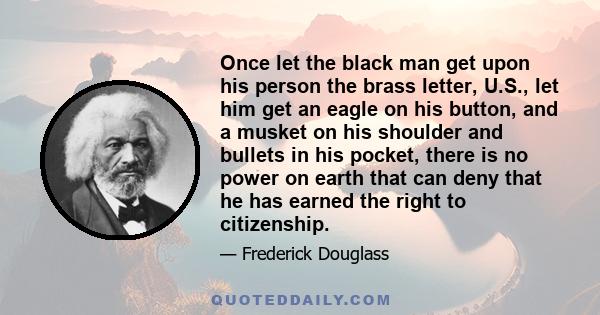 Once let the black man get upon his person the brass letter, U.S., let him get an eagle on his button, and a musket on his shoulder and bullets in his pocket, there is no power on earth that can deny that he has earned