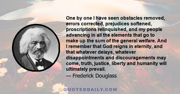 One by one I have seen obstacles removed, errors corrected, prejudices softened, proscriptions relinquished, and my people advancing in all the elements that go to make up the sum of the general welfare. And I remember