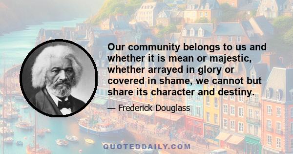 Our community belongs to us and whether it is mean or majestic, whether arrayed in glory or covered in shame, we cannot but share its character and destiny.