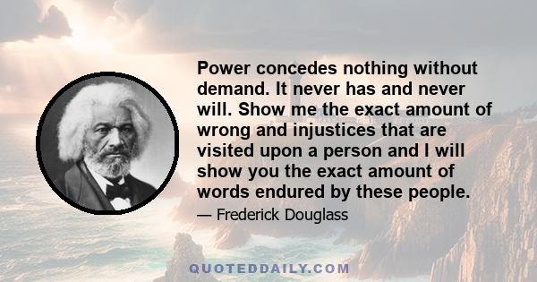 Power concedes nothing without demand. It never has and never will. Show me the exact amount of wrong and injustices that are visited upon a person and I will show you the exact amount of words endured by these people.