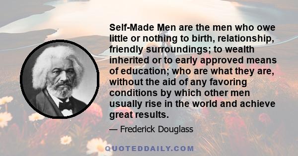 Self-Made Men are the men who owe little or nothing to birth, relationship, friendly surroundings; to wealth inherited or to early approved means of education; who are what they are, without the aid of any favoring