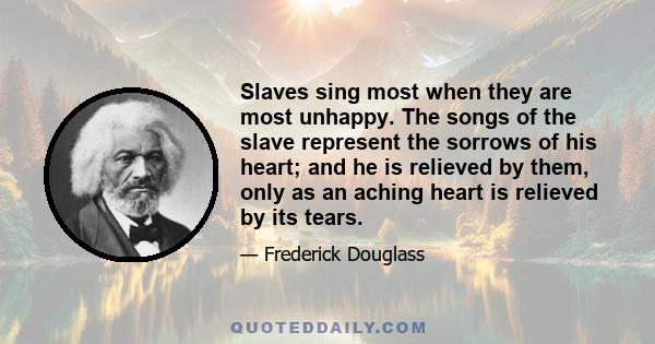 Slaves sing most when they are most unhappy. The songs of the slave represent the sorrows of his heart; and he is relieved by them, only as an aching heart is relieved by its tears.