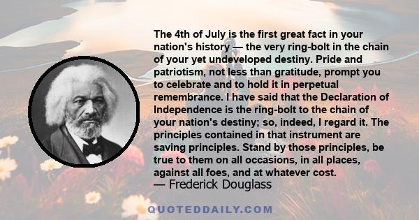 The 4th of July is the first great fact in your nation's history — the very ring-bolt in the chain of your yet undeveloped destiny. Pride and patriotism, not less than gratitude, prompt you to celebrate and to hold it