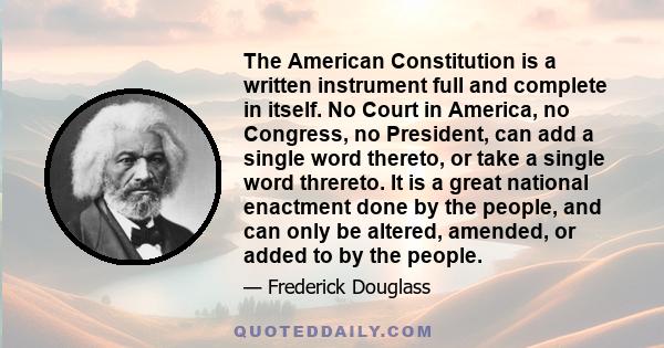 The American Constitution is a written instrument full and complete in itself. No Court in America, no Congress, no President, can add a single word thereto, or take a single word threreto. It is a great national