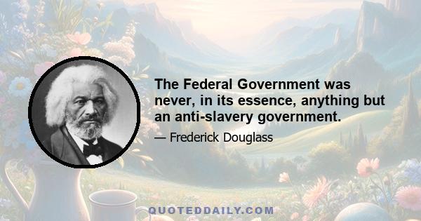 The Federal Government was never, in its essence, anything but an anti-slavery government.