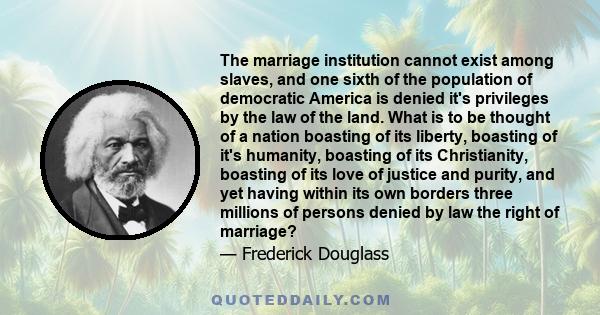 The marriage institution cannot exist among slaves, and one sixth of the population of democratic America is denied it's privileges by the law of the land. What is to be thought of a nation boasting of its liberty,