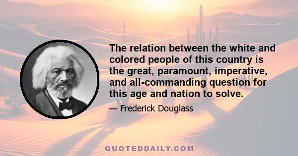 The relation between the white and colored people of this country is the great, paramount, imperative, and all-commanding question for this age and nation to solve.