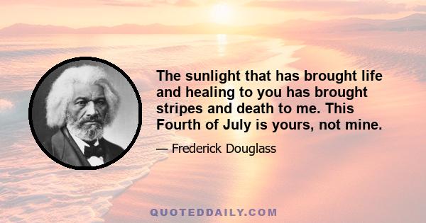 The sunlight that has brought life and healing to you has brought stripes and death to me. This Fourth of July is yours, not mine.