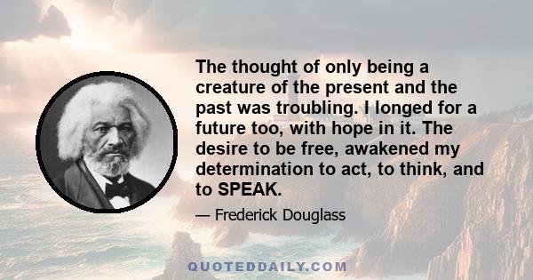 The thought of only being a creature of the present and the past was troubling. I longed for a future too, with hope in it. The desire to be free, awakened my determination to act, to think, and to SPEAK.